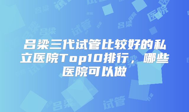 吕梁三代试管比较好的私立医院Top10排行，哪些医院可以做