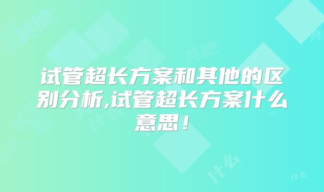 试管超长方案和其他的区别分析,试管超长方案什么意思！