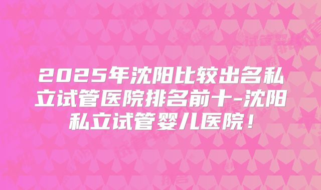 2025年沈阳比较出名私立试管医院排名前十-沈阳私立试管婴儿医院!