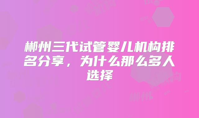 郴州三代试管婴儿机构排名分享，为什么那么多人选择