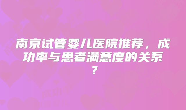 南京试管婴儿医院推荐,成功率与患者满意度的关系?