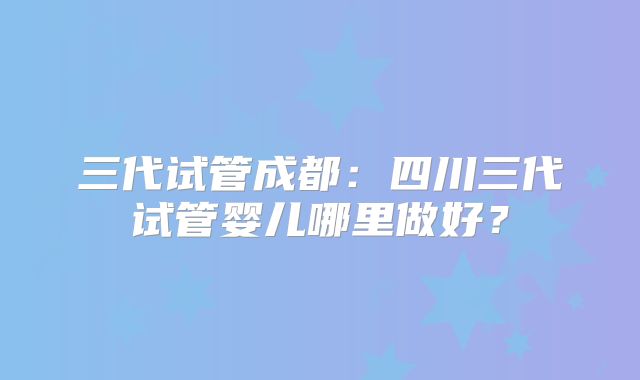 三代试管成都：四川三代试管婴儿哪里做好？