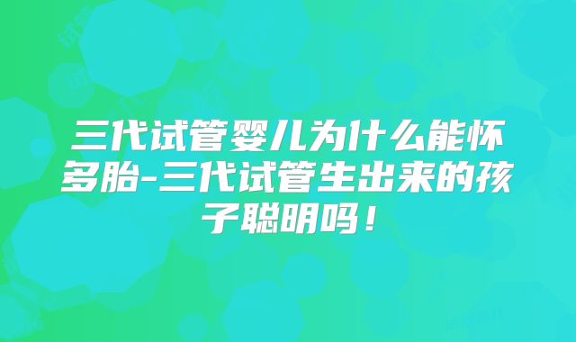 三代试管婴儿为什么能怀多胎-三代试管生出来的孩子聪明吗！