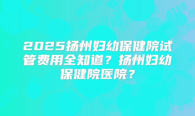 2025扬州妇幼保健院试管费用全知道?扬州妇幼保健院医院?
