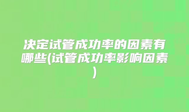 决定试管成功率的因素有哪些(试管成功率影响因素)