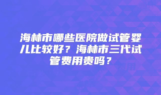 海林市哪些医院做试管婴儿比较好？海林市三代试管费用贵吗？