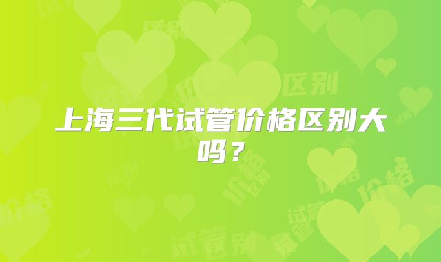 上海三代试管价格区别大吗?