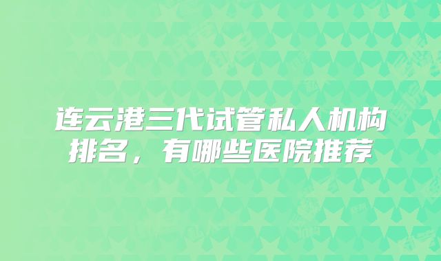 连云港三代试管私人机构排名，有哪些医院推荐