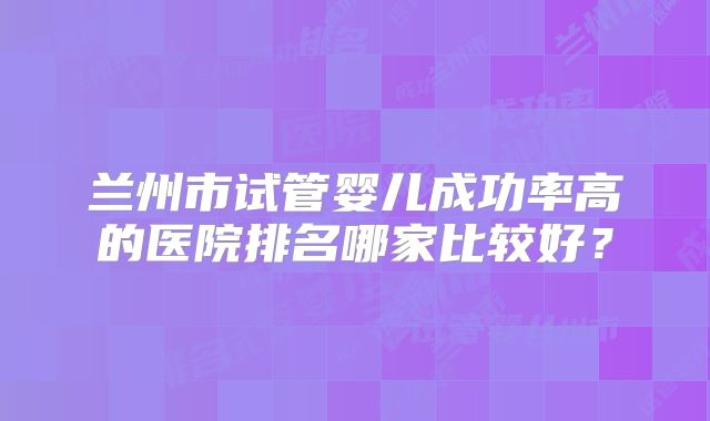 兰州市试管婴儿成功率高的医院排名哪家比较好？