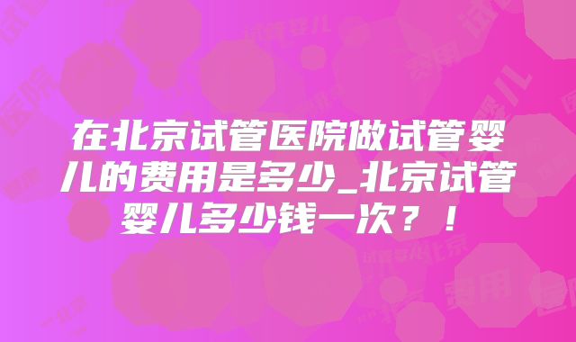 在北京试管医院做试管婴儿的费用是多少_北京试管婴儿多少钱一次？！