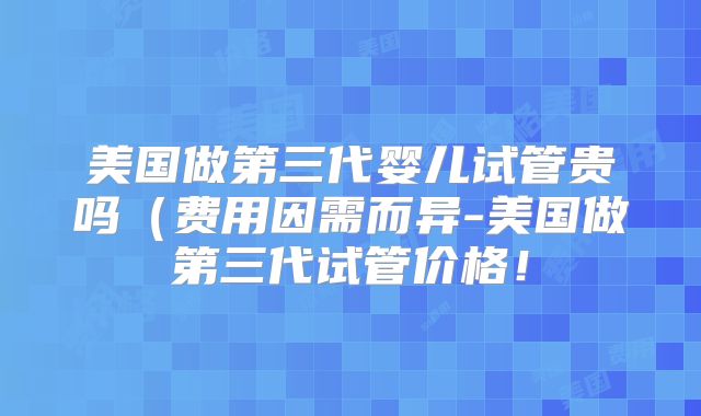 美国做第三代婴儿试管贵吗（费用因需而异-美国做第三代试管价格！