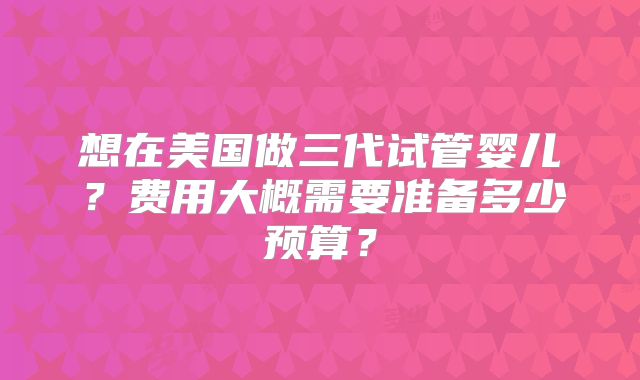 想在美国做三代试管婴儿?费用大概需要准备多少预算?