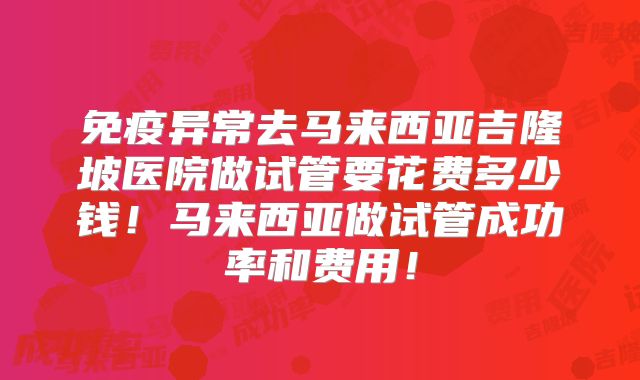 免疫异常去马来西亚吉隆坡医院做试管要花费多少钱！马来西亚做试管成功率和费用！