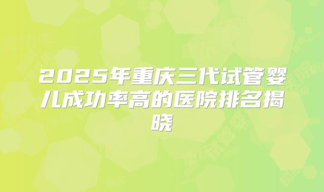 2025年重庆三代试管婴儿成功率高的医院排名揭晓