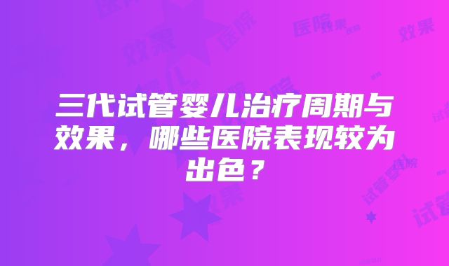 三代试管婴儿治疗周期与效果，哪些医院表现较为出色？