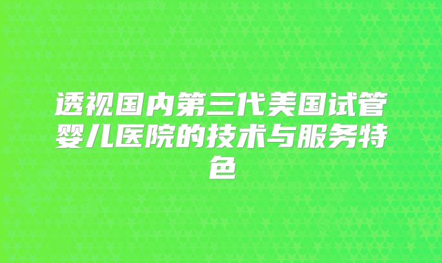 透视国内第三代美国试管婴儿医院的技术与服务特色