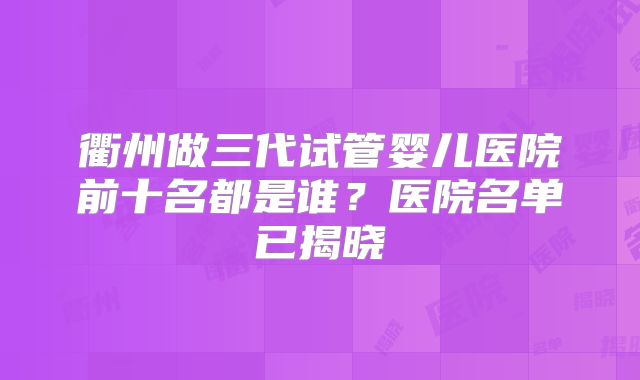 衢州做三代试管婴儿医院前十名都是谁?医院名单已揭晓
