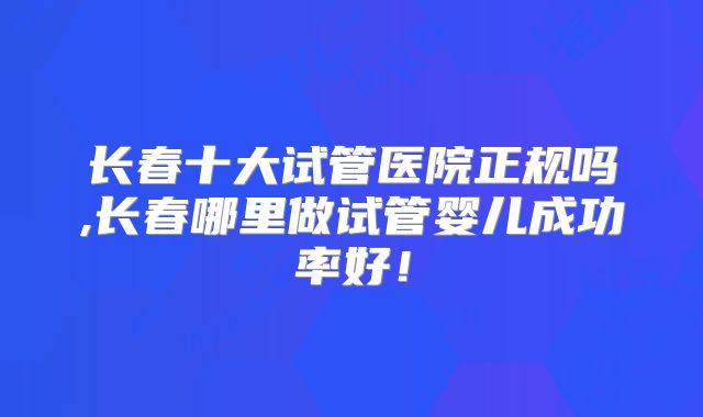 长春十大试管医院正规吗,长春哪里做试管婴儿成功率好！