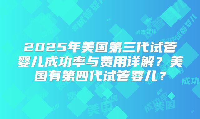 2025年美国第三代试管婴儿成功率与费用详解？美国有第四代试管婴儿？