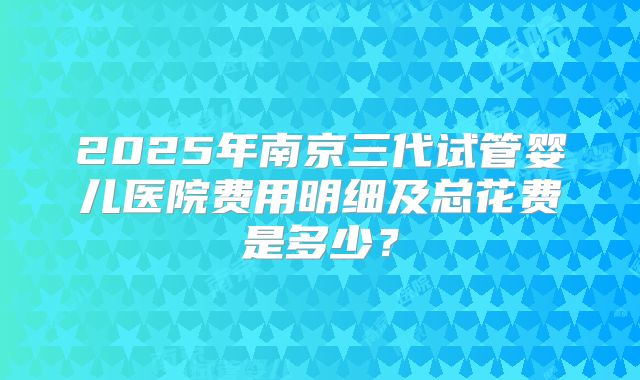 2025年南京三代试管婴儿医院费用明细及总花费是多少？