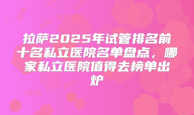 拉萨2025年试管排名前十名私立医院名单盘点,哪家私立医院值得去榜单出炉