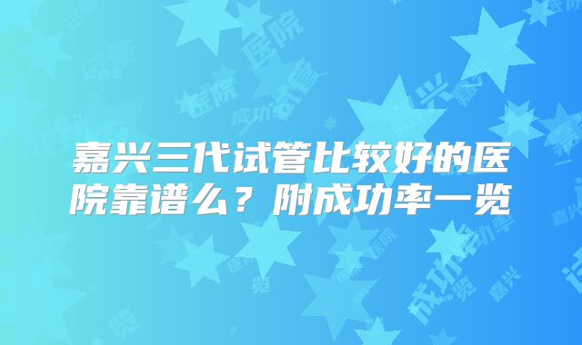 嘉兴三代试管比较好的医院靠谱么？附成功率一览