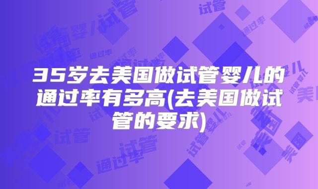 35岁去美国做试管婴儿的通过率有多高(去美国做试管的要求)