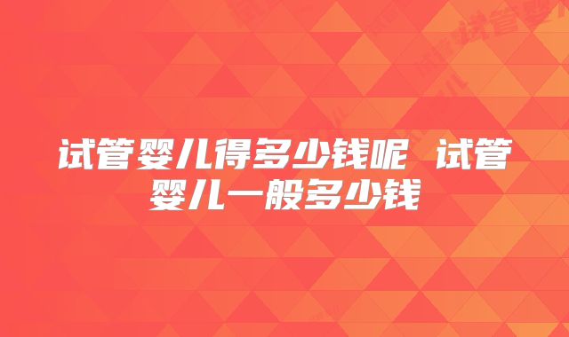 试管婴儿得多少钱呢 试管婴儿一般多少钱