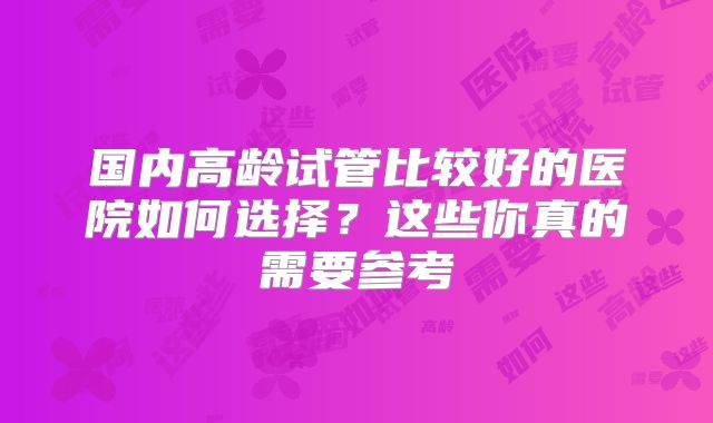 国内高龄试管比较好的医院如何选择？这些你真的需要参考