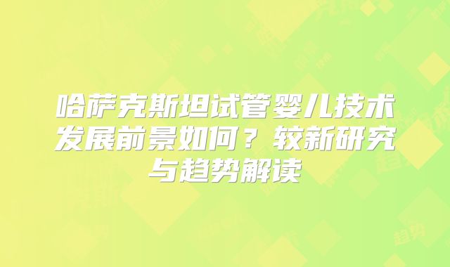 哈萨克斯坦试管婴儿技术发展前景如何？较新研究与趋势解读