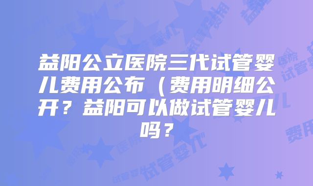 益阳公立医院三代试管婴儿费用公布（费用明细公开？益阳可以做试管婴儿吗？