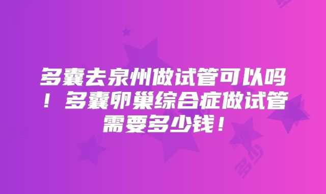 多囊去泉州做试管可以吗！多囊卵巢综合症做试管需要多少钱！
