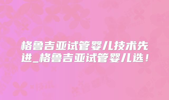 格鲁吉亚试管婴儿技术先进_格鲁吉亚试管婴儿选！