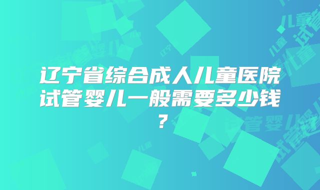 辽宁省综合成人儿童医院试管婴儿一般需要多少钱？