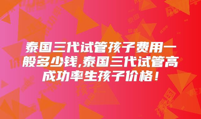 泰国三代试管孩子费用一般多少钱,泰国三代试管高成功率生孩子价格！