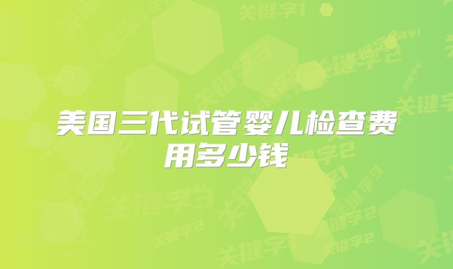 美国三代试管婴儿检查费用多少钱