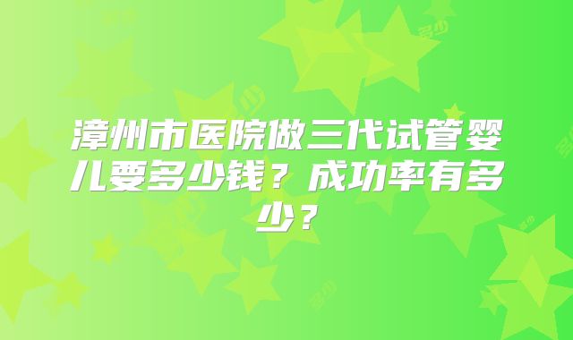 漳州市医院做三代试管婴儿要多少钱？成功率有多少？