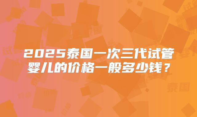 2025泰国一次三代试管婴儿的价格一般多少钱？