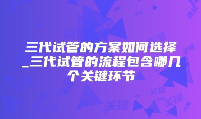 三代试管的方案如何选择_三代试管的流程包含哪几个关键环节