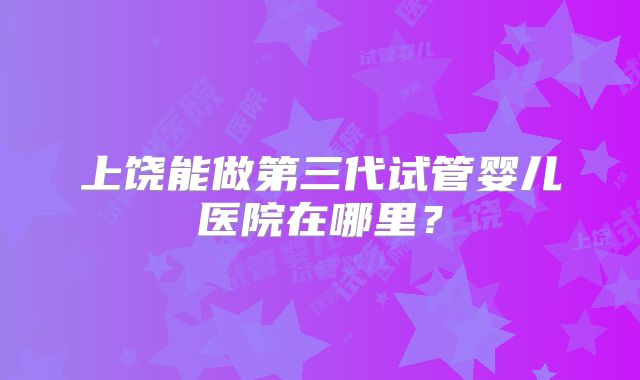 上饶能做第三代试管婴儿医院在哪里?