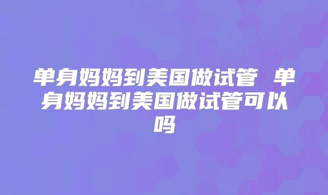 单身妈妈到美国做试管 单身妈妈到美国做试管可以吗