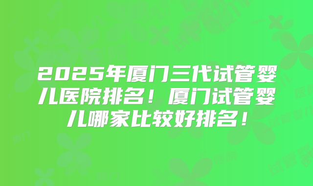 2025年厦门三代试管婴儿医院排名！厦门试管婴儿哪家比较好排名！