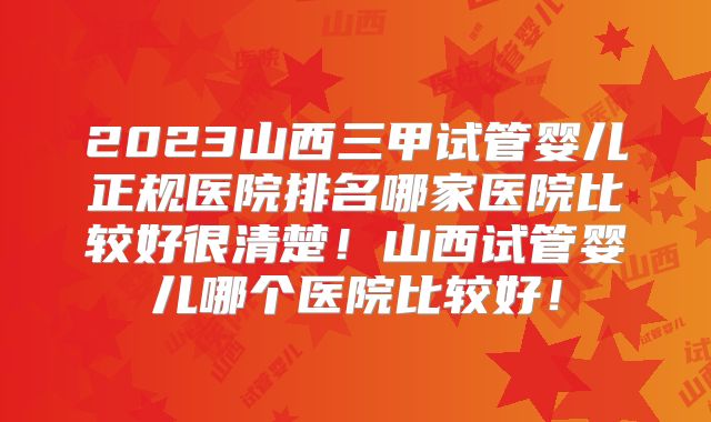 2023山西三甲试管婴儿正规医院排名哪家医院比较好很清楚！山西试管婴儿哪个医院比较好！