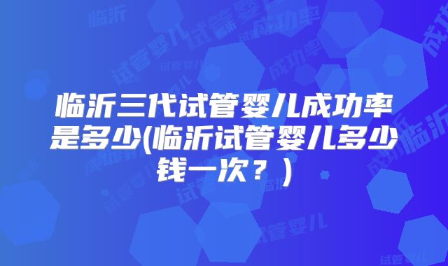 临沂三代试管婴儿成功率是多少(临沂试管婴儿多少钱一次？)