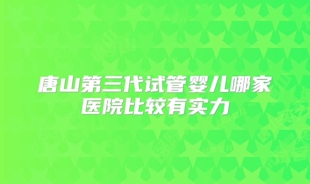 唐山第三代试管婴儿哪家医院比较有实力