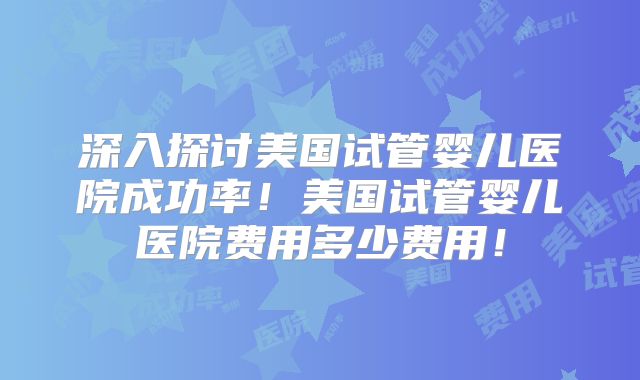 深入探讨美国试管婴儿医院成功率！美国试管婴儿医院费用多少费用！