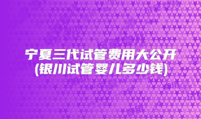 宁夏三代试管费用大公开(银川试管婴儿多少钱)