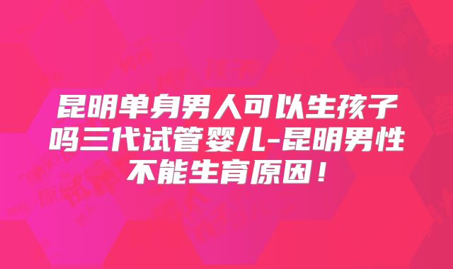 昆明单身男人可以生孩子吗三代试管婴儿-昆明男性不能生育原因！