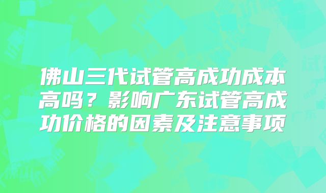 佛山三代试管高成功成本高吗？影响广东试管高成功价格的因素及注意事项