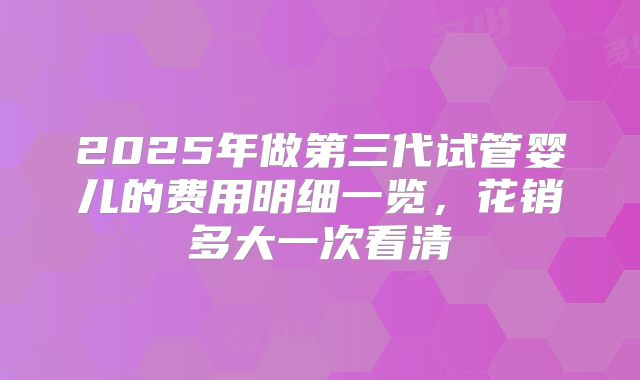 2025年做第三代试管婴儿的费用明细一览，花销多大一次看清